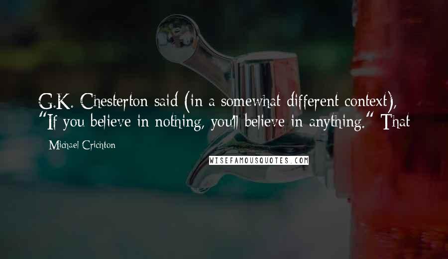 Michael Crichton Quotes: G.K. Chesterton said (in a somewhat different context), "If you believe in nothing, you'll believe in anything." That