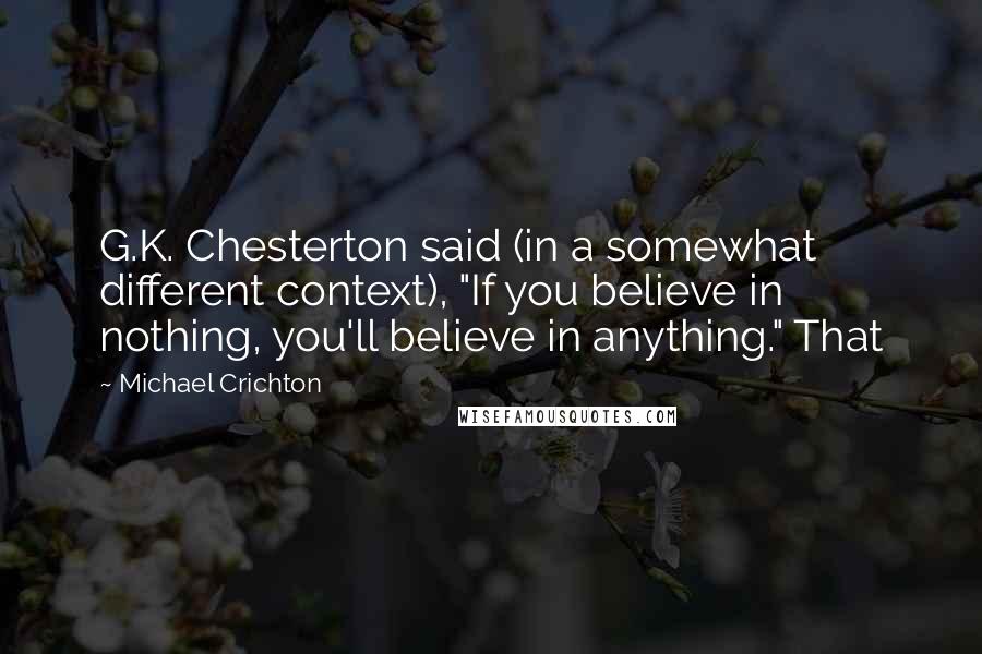 Michael Crichton Quotes: G.K. Chesterton said (in a somewhat different context), "If you believe in nothing, you'll believe in anything." That