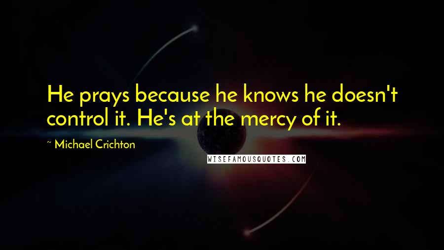 Michael Crichton Quotes: He prays because he knows he doesn't control it. He's at the mercy of it.