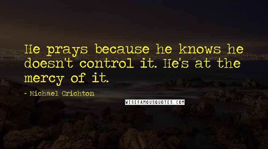 Michael Crichton Quotes: He prays because he knows he doesn't control it. He's at the mercy of it.