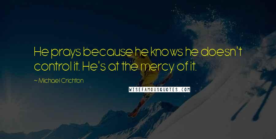 Michael Crichton Quotes: He prays because he knows he doesn't control it. He's at the mercy of it.