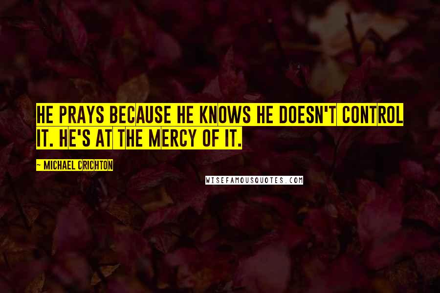 Michael Crichton Quotes: He prays because he knows he doesn't control it. He's at the mercy of it.