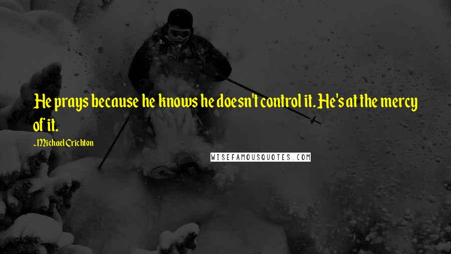 Michael Crichton Quotes: He prays because he knows he doesn't control it. He's at the mercy of it.