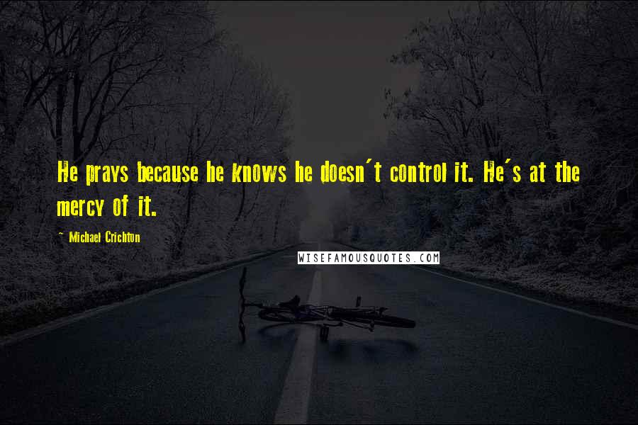 Michael Crichton Quotes: He prays because he knows he doesn't control it. He's at the mercy of it.