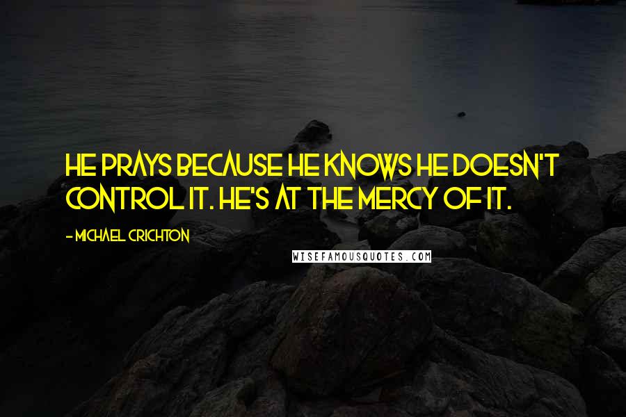 Michael Crichton Quotes: He prays because he knows he doesn't control it. He's at the mercy of it.