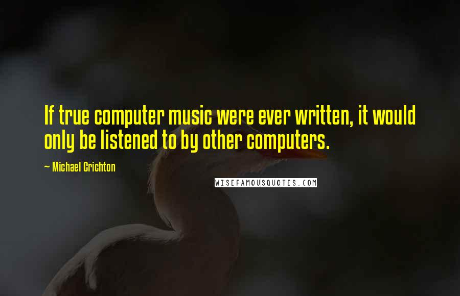 Michael Crichton Quotes: If true computer music were ever written, it would only be listened to by other computers.