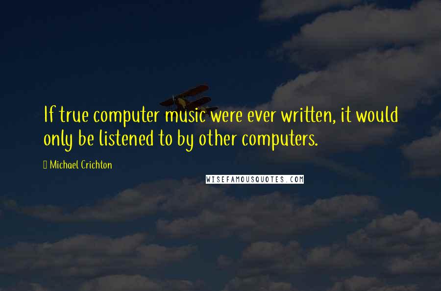 Michael Crichton Quotes: If true computer music were ever written, it would only be listened to by other computers.