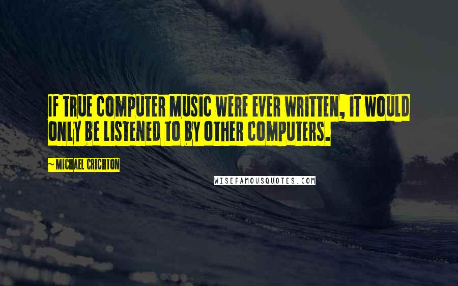Michael Crichton Quotes: If true computer music were ever written, it would only be listened to by other computers.