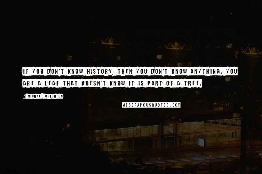 Michael Crichton Quotes: If you don't know history, then you don't know anything. You are a leaf that doesn't know it is part of a tree.