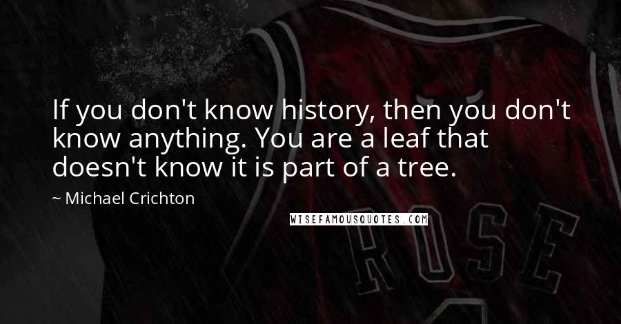 Michael Crichton Quotes: If you don't know history, then you don't know anything. You are a leaf that doesn't know it is part of a tree.