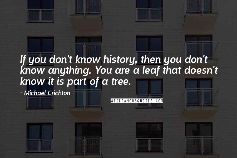 Michael Crichton Quotes: If you don't know history, then you don't know anything. You are a leaf that doesn't know it is part of a tree.