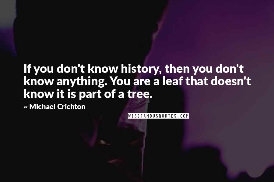 Michael Crichton Quotes: If you don't know history, then you don't know anything. You are a leaf that doesn't know it is part of a tree.