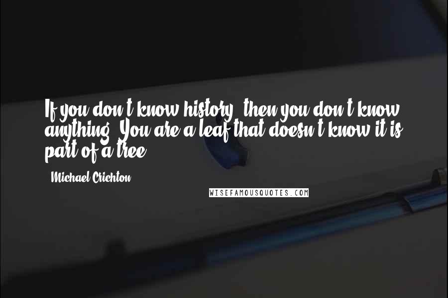 Michael Crichton Quotes: If you don't know history, then you don't know anything. You are a leaf that doesn't know it is part of a tree.