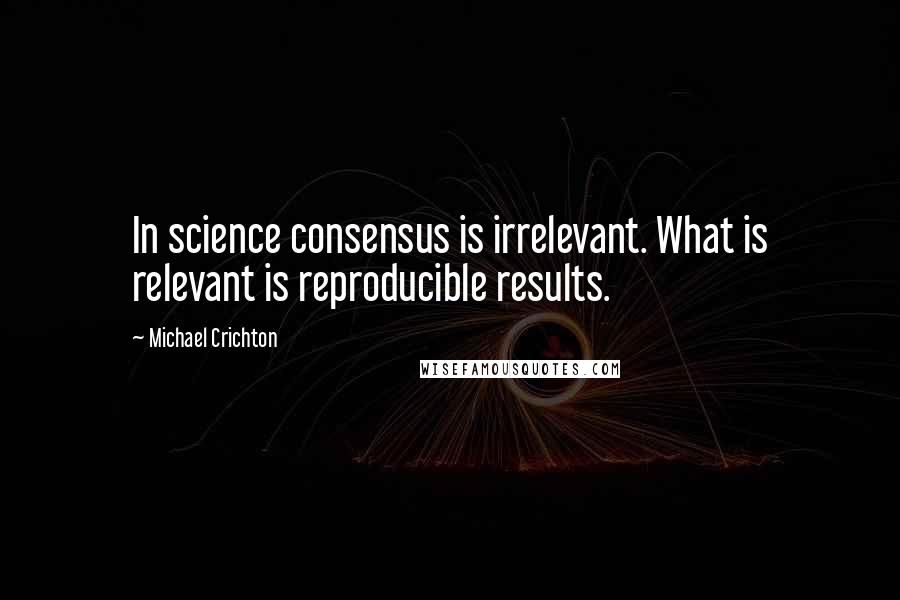 Michael Crichton Quotes: In science consensus is irrelevant. What is relevant is reproducible results.