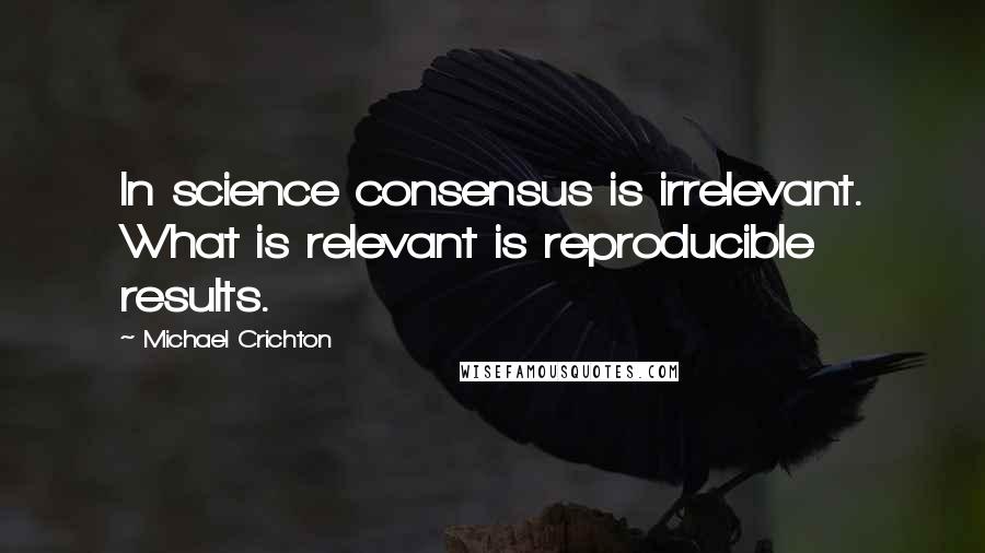 Michael Crichton Quotes: In science consensus is irrelevant. What is relevant is reproducible results.