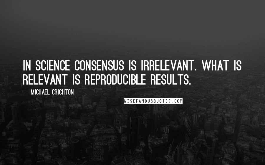 Michael Crichton Quotes: In science consensus is irrelevant. What is relevant is reproducible results.