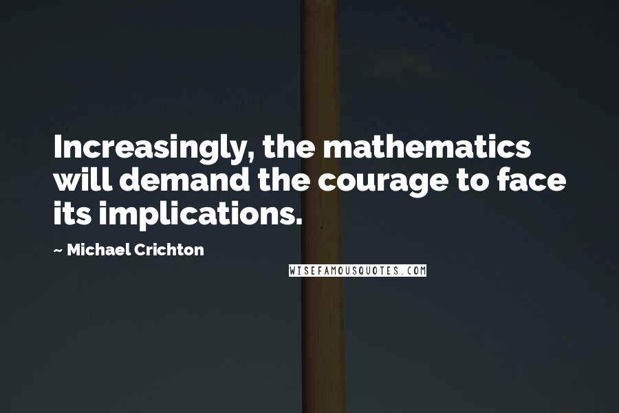 Michael Crichton Quotes: Increasingly, the mathematics will demand the courage to face its implications.
