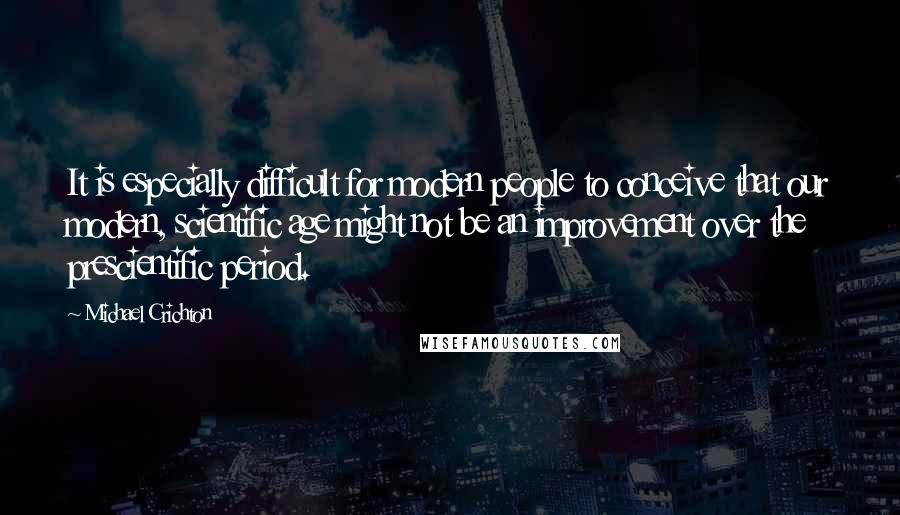 Michael Crichton Quotes: It is especially difficult for modern people to conceive that our modern, scientific age might not be an improvement over the prescientific period.