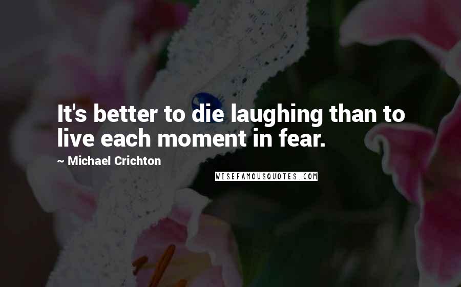 Michael Crichton Quotes: It's better to die laughing than to live each moment in fear.