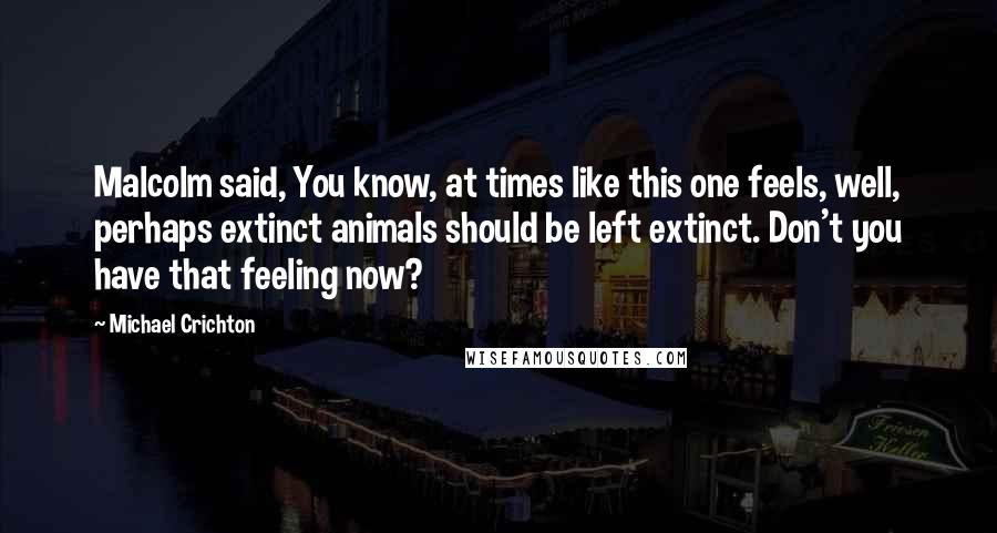 Michael Crichton Quotes: Malcolm said, You know, at times like this one feels, well, perhaps extinct animals should be left extinct. Don't you have that feeling now?