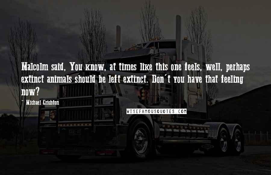 Michael Crichton Quotes: Malcolm said, You know, at times like this one feels, well, perhaps extinct animals should be left extinct. Don't you have that feeling now?