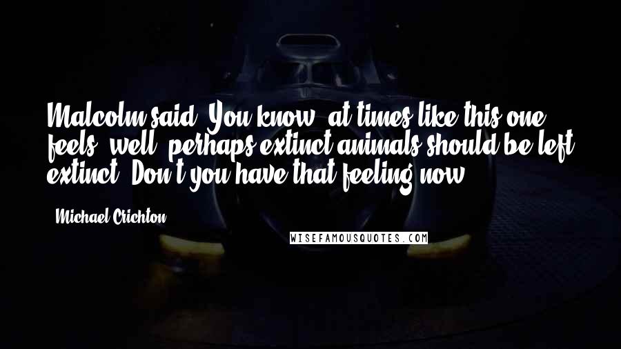 Michael Crichton Quotes: Malcolm said, You know, at times like this one feels, well, perhaps extinct animals should be left extinct. Don't you have that feeling now?