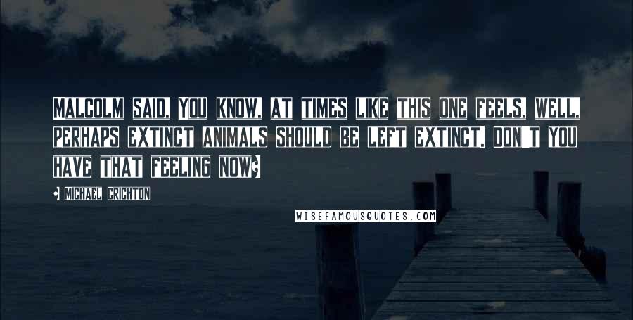 Michael Crichton Quotes: Malcolm said, You know, at times like this one feels, well, perhaps extinct animals should be left extinct. Don't you have that feeling now?
