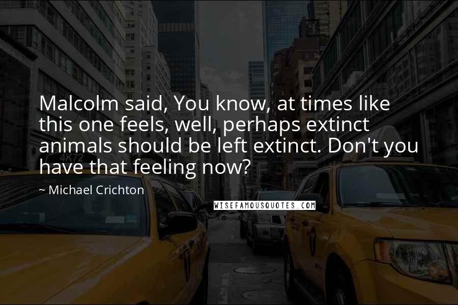 Michael Crichton Quotes: Malcolm said, You know, at times like this one feels, well, perhaps extinct animals should be left extinct. Don't you have that feeling now?