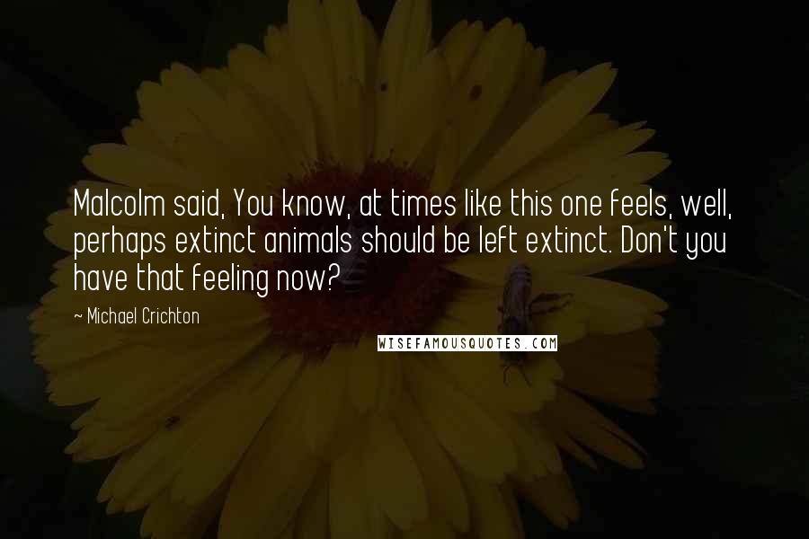 Michael Crichton Quotes: Malcolm said, You know, at times like this one feels, well, perhaps extinct animals should be left extinct. Don't you have that feeling now?