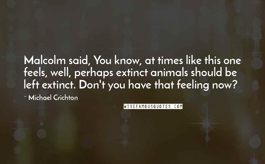 Michael Crichton Quotes: Malcolm said, You know, at times like this one feels, well, perhaps extinct animals should be left extinct. Don't you have that feeling now?