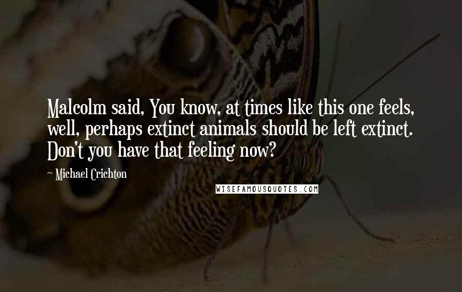 Michael Crichton Quotes: Malcolm said, You know, at times like this one feels, well, perhaps extinct animals should be left extinct. Don't you have that feeling now?