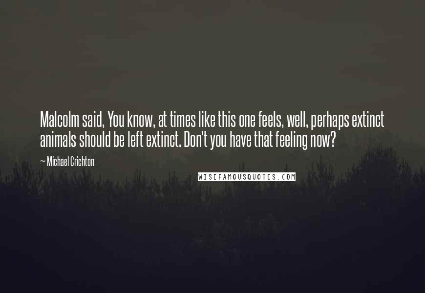 Michael Crichton Quotes: Malcolm said, You know, at times like this one feels, well, perhaps extinct animals should be left extinct. Don't you have that feeling now?