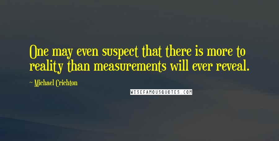 Michael Crichton Quotes: One may even suspect that there is more to reality than measurements will ever reveal.