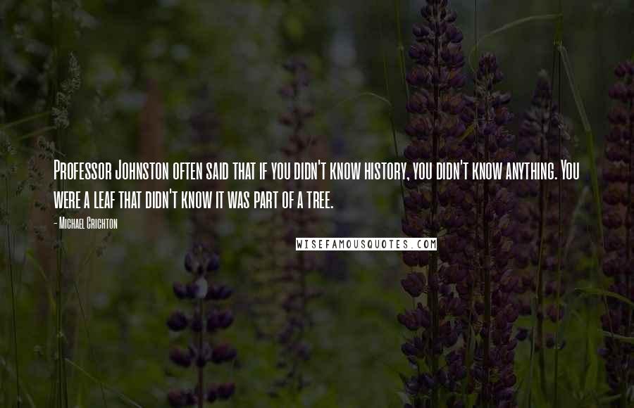 Michael Crichton Quotes: Professor Johnston often said that if you didn't know history, you didn't know anything. You were a leaf that didn't know it was part of a tree.