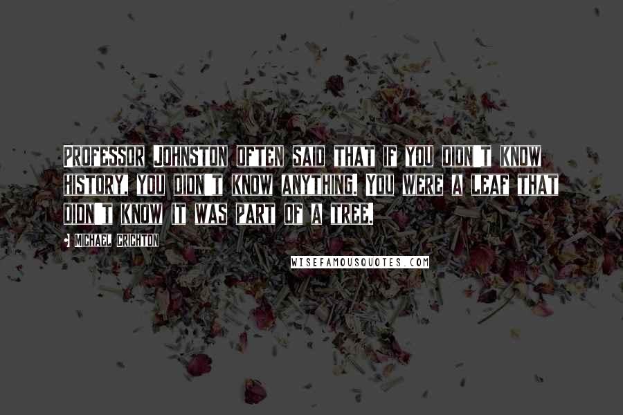 Michael Crichton Quotes: Professor Johnston often said that if you didn't know history, you didn't know anything. You were a leaf that didn't know it was part of a tree.