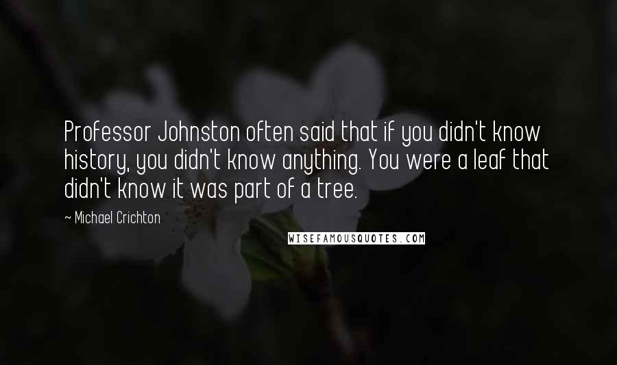 Michael Crichton Quotes: Professor Johnston often said that if you didn't know history, you didn't know anything. You were a leaf that didn't know it was part of a tree.