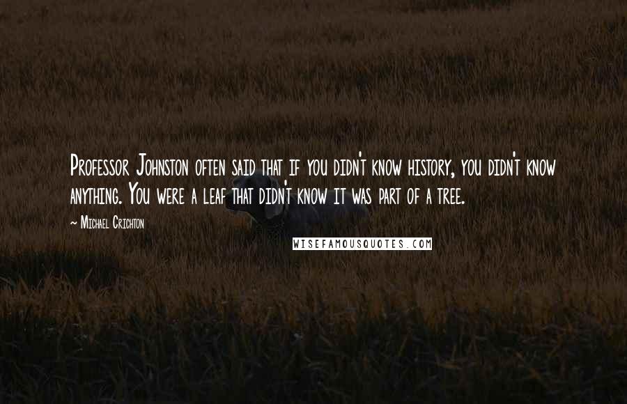 Michael Crichton Quotes: Professor Johnston often said that if you didn't know history, you didn't know anything. You were a leaf that didn't know it was part of a tree.