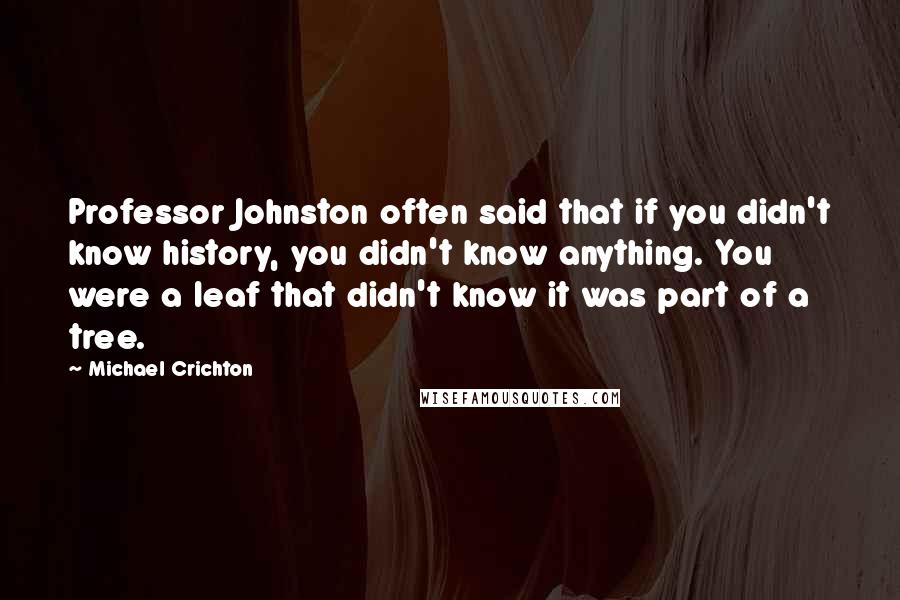 Michael Crichton Quotes: Professor Johnston often said that if you didn't know history, you didn't know anything. You were a leaf that didn't know it was part of a tree.