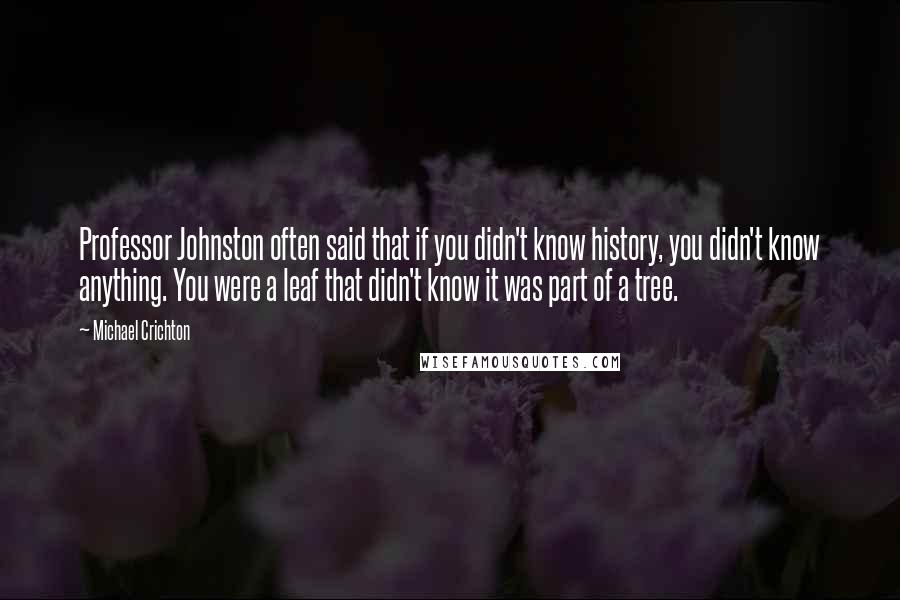 Michael Crichton Quotes: Professor Johnston often said that if you didn't know history, you didn't know anything. You were a leaf that didn't know it was part of a tree.