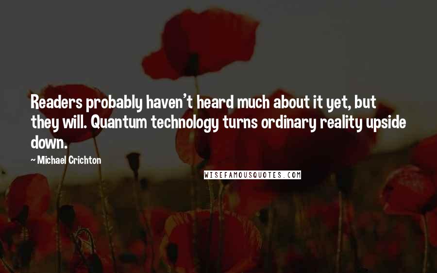 Michael Crichton Quotes: Readers probably haven't heard much about it yet, but they will. Quantum technology turns ordinary reality upside down.