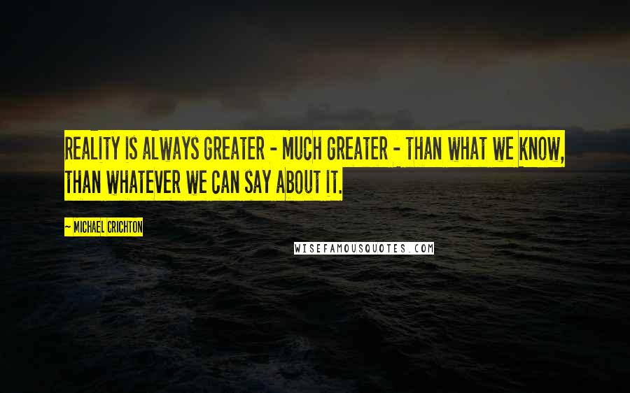 Michael Crichton Quotes: Reality is always greater - much greater - than what we know, than whatever we can say about it.