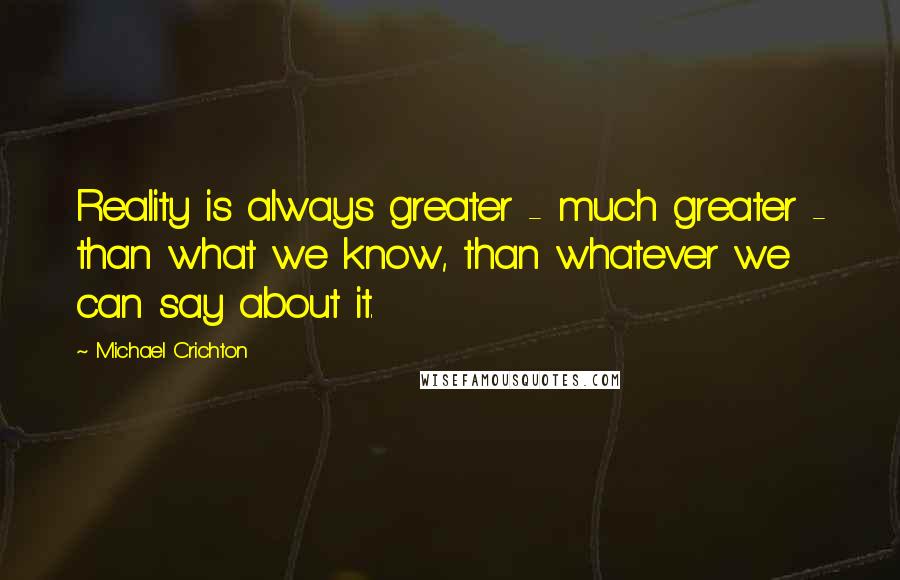 Michael Crichton Quotes: Reality is always greater - much greater - than what we know, than whatever we can say about it.