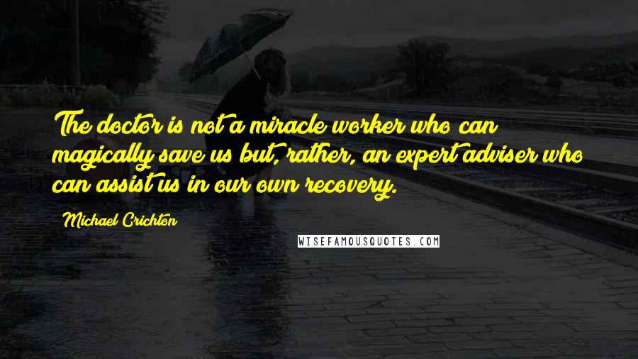 Michael Crichton Quotes: The doctor is not a miracle worker who can magically save us but, rather, an expert adviser who can assist us in our own recovery.