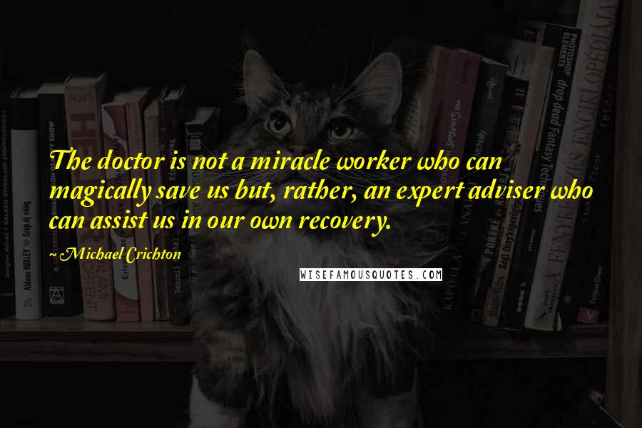 Michael Crichton Quotes: The doctor is not a miracle worker who can magically save us but, rather, an expert adviser who can assist us in our own recovery.