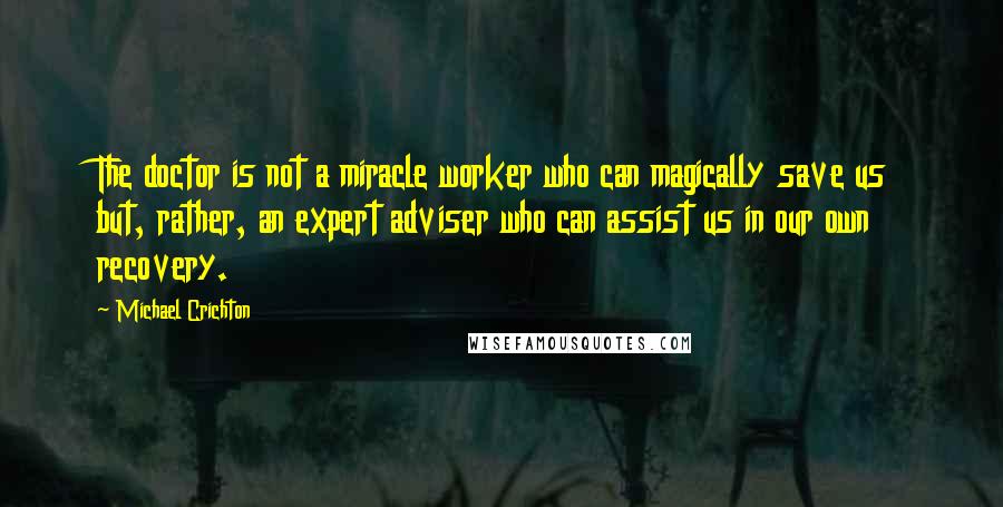 Michael Crichton Quotes: The doctor is not a miracle worker who can magically save us but, rather, an expert adviser who can assist us in our own recovery.