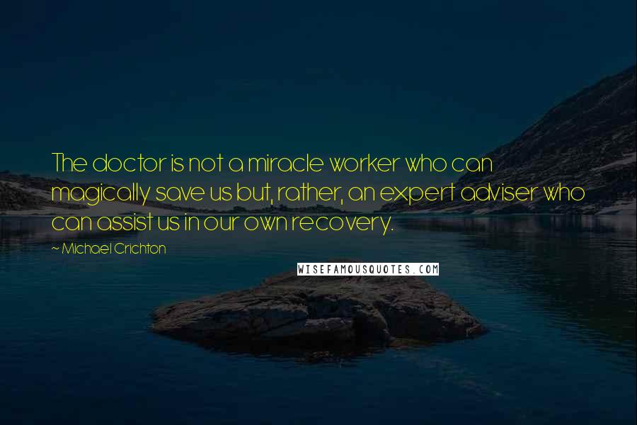 Michael Crichton Quotes: The doctor is not a miracle worker who can magically save us but, rather, an expert adviser who can assist us in our own recovery.