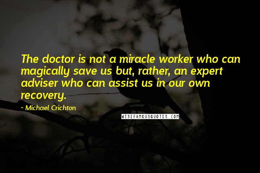 Michael Crichton Quotes: The doctor is not a miracle worker who can magically save us but, rather, an expert adviser who can assist us in our own recovery.