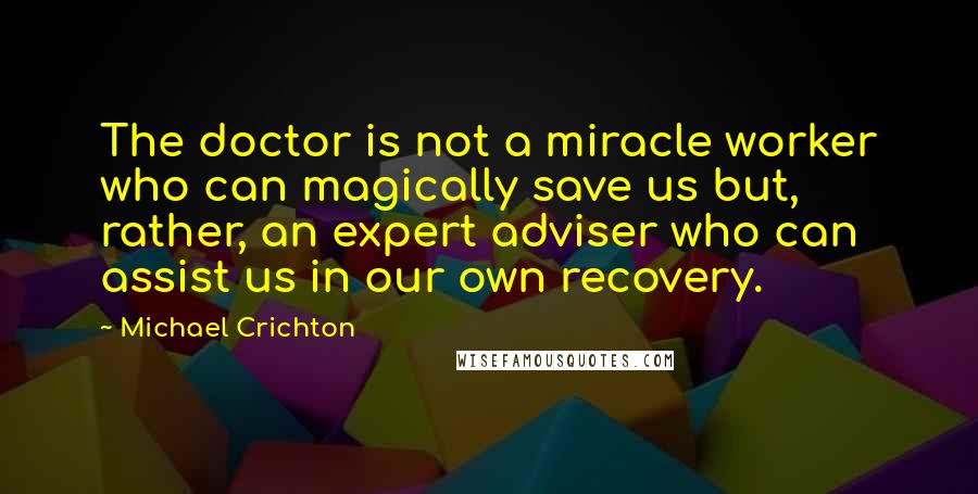 Michael Crichton Quotes: The doctor is not a miracle worker who can magically save us but, rather, an expert adviser who can assist us in our own recovery.