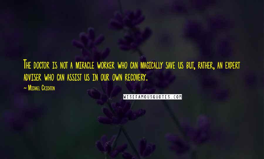 Michael Crichton Quotes: The doctor is not a miracle worker who can magically save us but, rather, an expert adviser who can assist us in our own recovery.