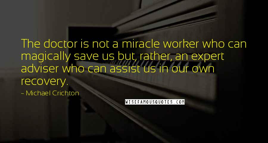 Michael Crichton Quotes: The doctor is not a miracle worker who can magically save us but, rather, an expert adviser who can assist us in our own recovery.